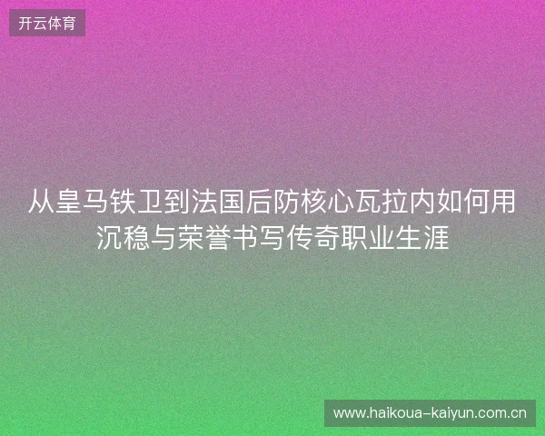 从皇马铁卫到法国后防核心瓦拉内如何用沉稳与荣誉书写传奇职业生涯